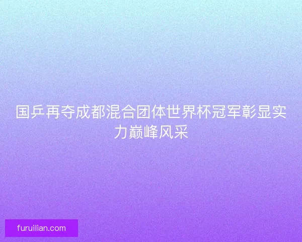 国乒再夺成都混合团体世界杯冠军彰显实力巅峰风采