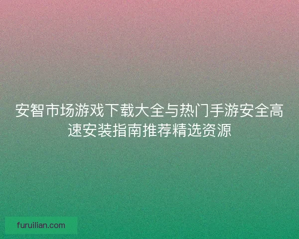 安智市场游戏下载大全与热门手游安全高速安装指南推荐精选资源