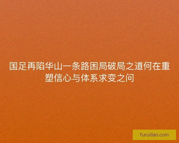 国足再陷华山一条路困局破局之道何在重塑信心与体系求变之问