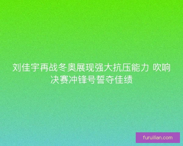 刘佳宇再战冬奥展现强大抗压能力 吹响决赛冲锋号誓夺佳绩