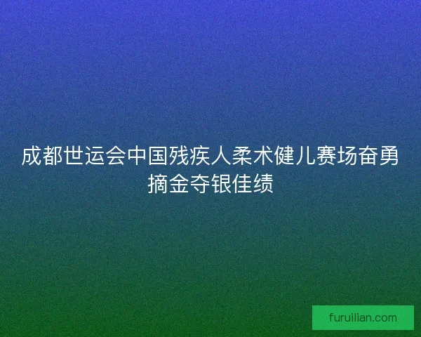 成都世运会中国残疾人柔术健儿赛场奋勇摘金夺银佳绩