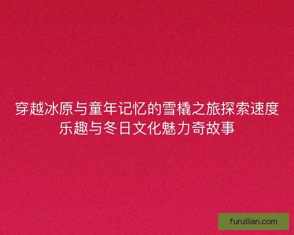 穿越冰原与童年记忆的雪橇之旅探索速度乐趣与冬日文化魅力奇故事